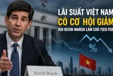 Tân Chủ tịch Fed không thích QE, phản đối Basel: Lãi suất Việt Nam có cơ hội giảm?